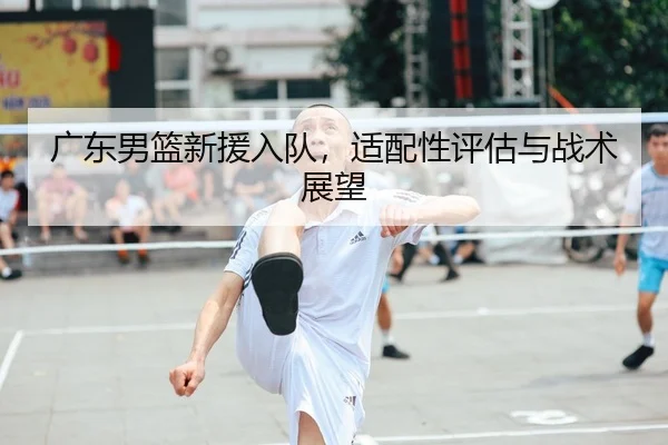 广东男篮新援入队，适配性评估与战术展望